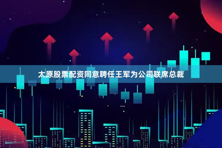 太原股票配资同意聘任王军为公司联席总裁