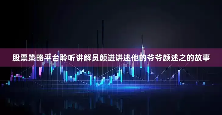 股票策略平台聆听讲解员颜进讲述他的爷爷颜述之的故事
